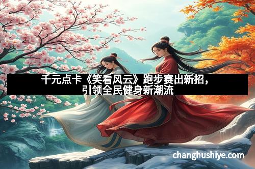 千元点卡《笑看风云》跑步赛出新招，引领全民健身新潮流