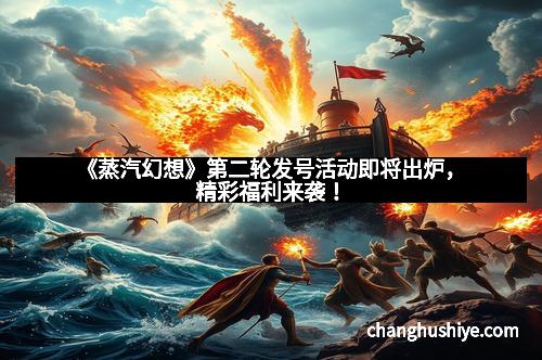 《蒸汽幻想》第二轮发号活动即将出炉，精彩福利来袭！